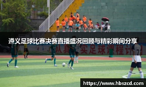 遵义足球比赛决赛直播盛况回顾与精彩瞬间分享